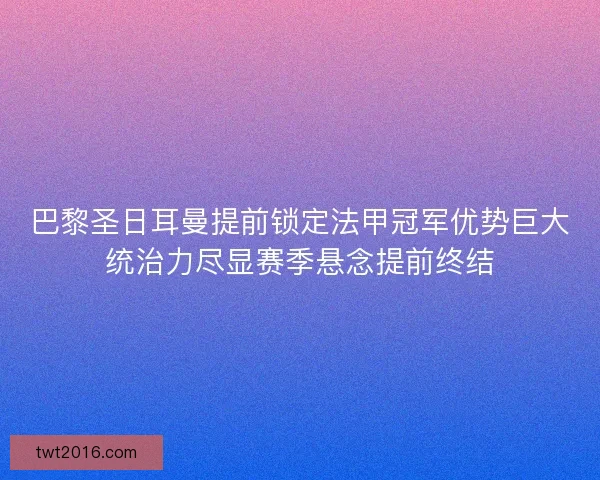 巴黎圣日耳曼提前锁定法甲冠军优势巨大统治力尽显赛季悬念提前终结