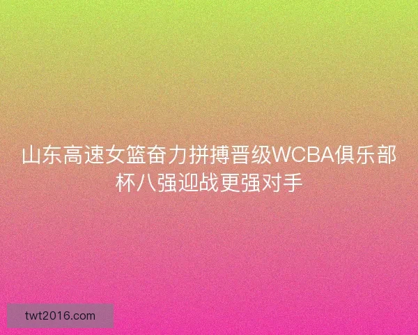 山东高速女篮奋力拼搏晋级WCBA俱乐部杯八强迎战更强对手 山东高速女篮奋力拼搏晋级WCBA俱乐部杯八强迎战更强对手
