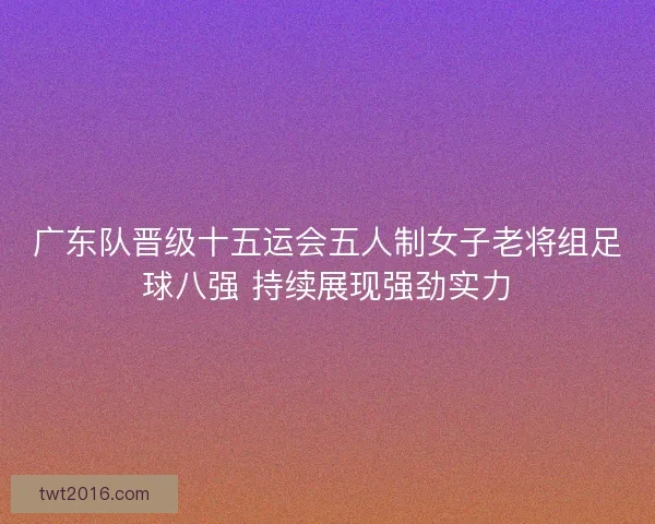 广东队晋级十五运会五人制女子老将组足球八强 持续展现强劲实力
