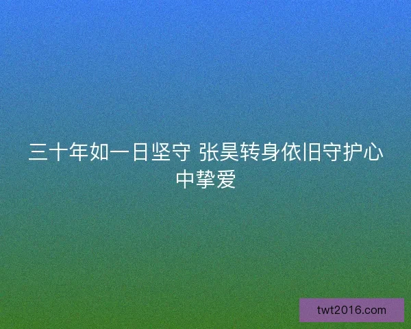 三十年如一日坚守 张昊转身依旧守护心中挚爱