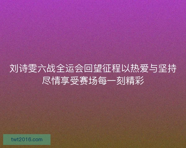 刘诗雯六战全运会回望征程以热爱与坚持尽情享受赛场每一刻精彩