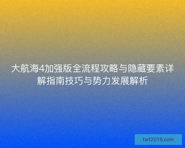 大航海4加强版全流程攻略与隐藏要素详解指南技巧与势力发展解析
