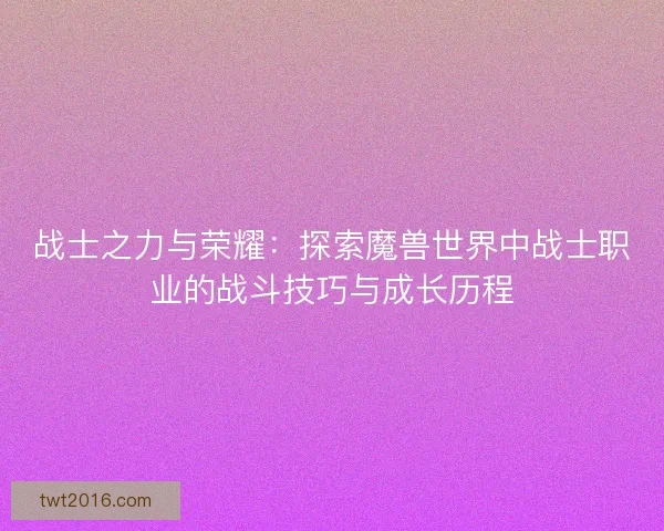 战士之力与荣耀：探索魔兽世界中战士职业的战斗技巧与成长历程