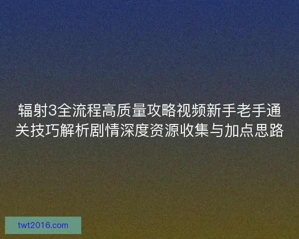 辐射3全流程高质量攻略视频新手老手通关技巧解析剧情深度资源收集与加点思路